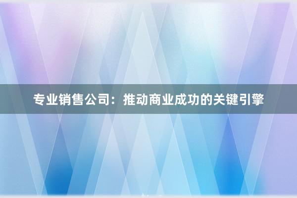 专业销售公司：推动商业成功的关键引擎